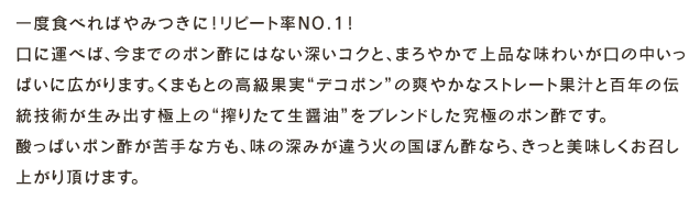 一度食べればやみつきに!リピート率NO.1!口に運べば、今までのポン酢にはない深いコクと、まろやかで上品な味わいが口の中いっぱいに広がります。くまもとの高級果実デコポンの爽やかなストレート果汁と百年の伝統技術が生み出す最高の搾りたて生醤油をブレンドした究極のポン酢です。酸っぱいポン酢が苦手な方も、味の深みが違う火の国ぽん酢なら、きっと美味しくお召し上がり頂けます。